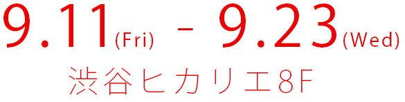 9.11(Fri) - 9.23(Wed) 渋谷ヒカリエ8F